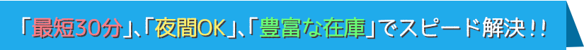 最短30分、夜間OK、豊富な在庫でスピード解決！