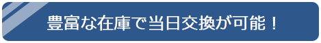 豊富な在庫で当日交換が可能！